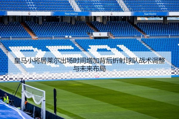 皇马小将居莱尔出场时间增加背后折射球队战术调整与未来布局
