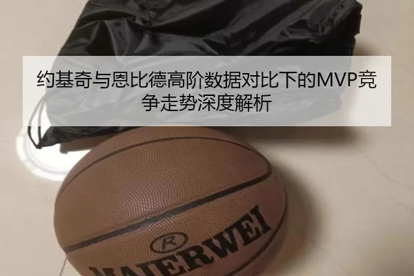 约基奇与恩比德高阶数据对比下的MVP竞争走势深度解析
